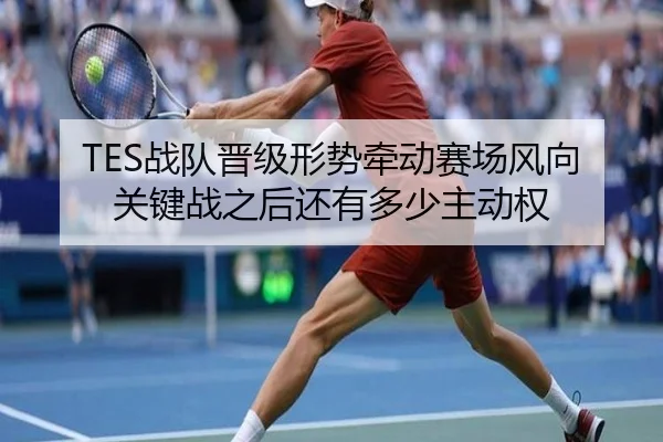TES战队晋级形势牵动赛场风向关键战之后还有多少主动权 - WL SPORTS