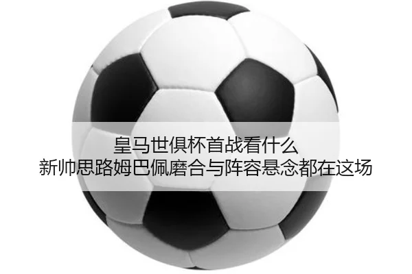 皇马世俱杯首战看什么 新帅思路姆巴佩磨合与阵容悬念都在这场 | WL SPORTS